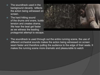 The soundtrack used in the
background cleverly reflects
the action being witnessed on
screen.
 The hard hitting sound
of the drums and snare, builds
tension and creates drama.
We hear the beat get faster
as we witness the leading
protagonist attempt to escape.




The soundtrack is used through out the entire running scene, the use of
different orchestral sounds makes the action being witnessed on screen
seam faster and therefore pulling the audience to the edge of their seats. It
makes the running scene more dramatic and pleasurable to watch

 