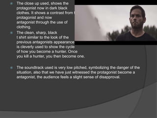  The close up used, shows the
protagonist now in dark black
clothes. It shows a contrast from the
protagonist and now
antagonist through the use of
clothing.
 The clean, sharp, black
t shirt similar to the look of the
previous antagonists appearance
is cleverly used to show the cycle
of how you become a hunter. Once
you kill a hunter, you then become one.
 The soundtrack used is very low pitched, symbolizing the danger of the
situation, also that we have just witnessed the protagonist become a
antagonist, the audience feels a slight sense of disapproval.
 