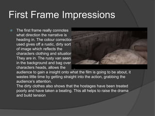 First Frame Impressions
 The first frame really connotes
what direction the narrative is
heading in. The colour correction
used gives off a rustic, dirty sort
of image which reflects the
characters clothing and situation
They are in. The rusty van seen
in the background and bag over the
characters heads, allows the
audience to gain a insight onto what the film is going to be about, it
wastes little time by getting straight into the action, grabbing the
audience‟s attention.
The dirty clothes also shows that the hostages have been treated
poorly and have taken a beating. This all helps to raise the drama
and build tension
 