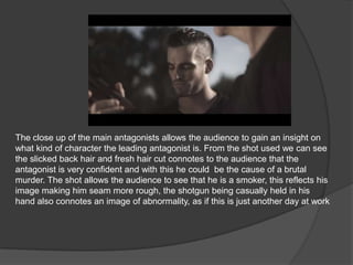 The close up of the main antagonists allows the audience to gain an insight on
what kind of character the leading antagonist is. From the shot used we can see
the slicked back hair and fresh hair cut connotes to the audience that the
antagonist is very confident and with this he could be the cause of a brutal
murder. The shot allows the audience to see that he is a smoker, this reflects his
image making him seam more rough, the shotgun being casually held in his
hand also connotes an image of abnormality, as if this is just another day at work
 