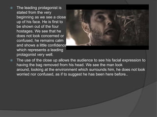  The leading protagonist is
stated from the very
beginning as we see a close
up of his face. He is first to
be shown out of the four
hostages. We see that he
does not look concerned or
confused, he remains calm
and shows a little confidence
which represents a leading
protagonist very well.
 The use of the close up allows the audience to see his facial expression to
having the bag removed from his head. We see the man look
around, looking at the environment which surrounds him, he does not look
worried nor confused, as if to suggest he has been here before..
 