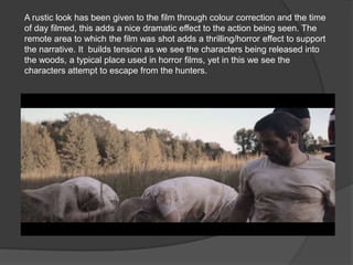 A rustic look has been given to the film through colour correction and the time
of day filmed, this adds a nice dramatic effect to the action being seen. The
remote area to which the film was shot adds a thrilling/horror effect to support
the narrative. It builds tension as we see the characters being released into
the woods, a typical place used in horror films, yet in this we see the
characters attempt to escape from the hunters.
 