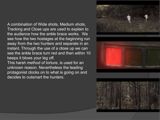 A combination of Wide shots, Medium shots,
Tracking and Close ups are used to explain to
the audience how the ankle brace works. We
see how the two hostages at the beginning run
away from the two hunters and separate in an
instant. Through the use of a close up we can
see the ankle brace turn red and then within 10
beeps it blows your leg off.
This harsh method of torture, is used for an
unknown reason. Nevertheless the leading
protagonist clocks on to what is going on and
decides to outsmart the hunters.
 