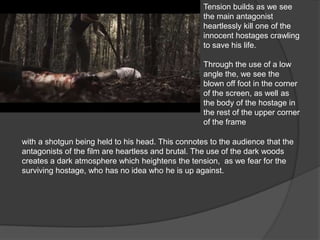 Tension builds as we see
the main antagonist
heartlessly kill one of the
innocent hostages crawling
to save his life.
Through the use of a low
angle the, we see the
blown off foot in the corner
of the screen, as well as
the body of the hostage in
the rest of the upper corner
of the frame
with a shotgun being held to his head. This connotes to the audience that the
antagonists of the film are heartless and brutal. The use of the dark woods
creates a dark atmosphere which heightens the tension, as we fear for the
surviving hostage, who has no idea who he is up against.
 