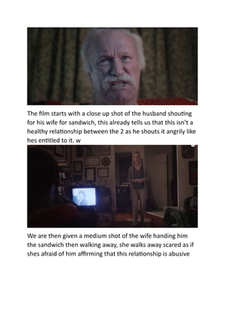 The film starts with a close up shot of the husband shouting
for his wife for sandwich, this already tells us that this isn’t a
healthy relationship between the 2 as he shouts it angrily like
hes entitled to it. w
We are then given a medium shot of the wife handing him
the sandwich then walking away, she walks away scared as if
shes afraid of him affirming that this relationship is abusive
 