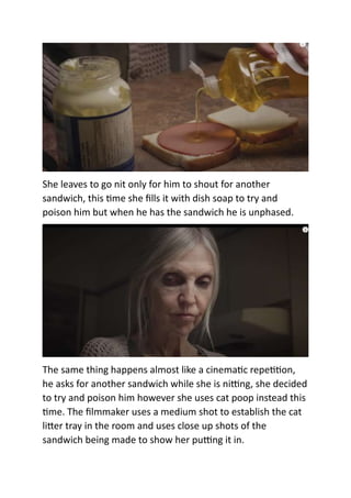 She leaves to go nit only for him to shout for another
sandwich, this time she fills it with dish soap to try and
poison him but when he has the sandwich he is unphased.
The same thing happens almost like a cinematic repetition,
he asks for another sandwich while she is nitting, she decided
to try and poison him however she uses cat poop instead this
time. The filmmaker uses a medium shot to establish the cat
litter tray in the room and uses close up shots of the
sandwich being made to show her putting it in.
 