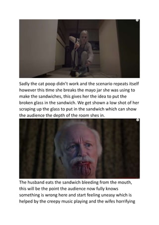 Sadly the cat poop didn’t work and the scenario repeats itself
however this time she breaks the mayo jar she was using to
make the sandwiches, this gives her the idea to put the
broken glass in the sandwich. We get shown a low shot of her
scraping up the glass to put in the sandwich which can show
the audience the depth of the room shes in.
The husband eats the sandwich bleeding from the mouth,
this will be the point the audience now fully knows
something is wrong here and start feeling uneasy which is
helped by the creepy music playing and the wifes horrifying
 