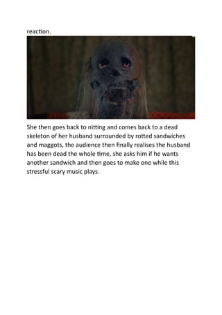 reaction.
She then goes back to nitting and comes back to a dead
skeleton of her husband surrounded by rotted sandwiches
and maggots, the audience then finally realises the husband
has been dead the whole time, she asks him if he wants
another sandwich and then goes to make one while this
stressful scary music plays.
 