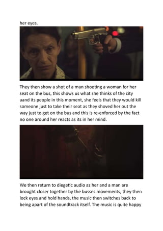 her eyes.
They then show a shot of a man shooting a woman for her
seat on the bus, this shows us what she thinks of the city
aand its people in this moment, she feels that they would kill
someone just to take their seat as they shoved her out the
way just to get on the bus and this is re-enforced by the fact
no one around her reacts as its in her mind.
We then return to diegetic audio as her and a man are
brought closer together by the busses movements, they then
lock eyes and hold hands, the music then switches back to
being apart of the soundtrack itself. The music is quite happy
 