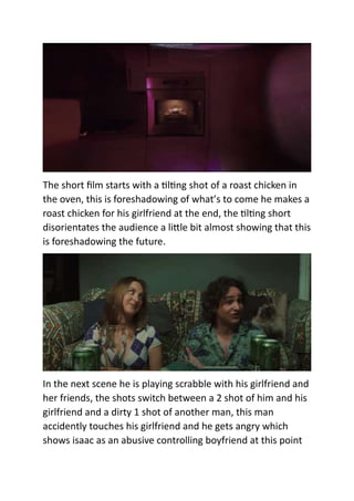 The short film starts with a tilting shot of a roast chicken in
the oven, this is foreshadowing of what’s to come he makes a
roast chicken for his girlfriend at the end, the tilting short
disorientates the audience a little bit almost showing that this
is foreshadowing the future.
In the next scene he is playing scrabble with his girlfriend and
her friends, the shots switch between a 2 shot of him and his
girlfriend and a dirty 1 shot of another man, this man
accidently touches his girlfriend and he gets angry which
shows isaac as an abusive controlling boyfriend at this point
 