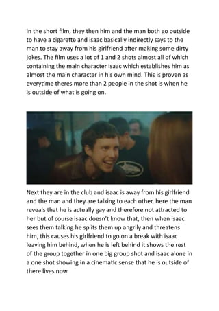 in the short film, they then him and the man both go outside
to have a cigarette and isaac basically indirectly says to the
man to stay away from his girlfriend after making some dirty
jokes. The film uses a lot of 1 and 2 shots almost all of which
containing the main character isaac which establishes him as
almost the main character in his own mind. This is proven as
everytime theres more than 2 people in the shot is when he
is outside of what is going on.
Next they are in the club and isaac is away from his girlfriend
and the man and they are talking to each other, here the man
reveals that he is actually gay and therefore not attracted to
her but of course isaac doesn’t know that, then when isaac
sees them talking he splits them up angrily and threatens
him, this causes his girlfriend to go on a break with isaac
leaving him behind, when he is left behind it shows the rest
of the group together in one big group shot and isaac alone in
a one shot showing in a cinematic sense that he is outside of
there lives now.
 