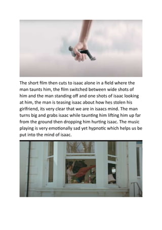 The short film then cuts to isaac alone in a field where the
man taunts him, the film switched between wide shots of
him and the man standing off and one shots of isaac looking
at him, the man is teasing isaac about how hes stolen his
girlfriend, its very clear that we are in isaacs mind. The man
turns big and grabs isaac while taunting him lifting him up far
from the ground then dropping him hurting isaac. The music
playing is very emotionally sad yet hypnotic which helps us be
put into the mind of isaac.
 