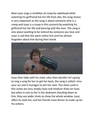 Next isaac sings a rendition of creep by radiohead while
watching his girlfriend live her life from afar, the song choice
is very important as the song is about someone who is a
creep and isaac is a creep in this scenario by watching his
girlfriend live her life and dancing with the man. The song is
also about wanting to be noticed by someone you love and
isaac is sad that she wont notice him and has almost
forgotten about him during their break
Isaac then talks with his mate rufus then decides he’s going
to sing a song for her to get her back, the song is called I miss
your ass and it manages to win her over. The shots used in
this scene are very simply close and medium shots on Isaac
but when it cuts to her in her bedroom shouting down at
him, they use wider shots to show the whole window. Isaac
offers to cook her, and her friends roast dinner to make up for
his actions.
 