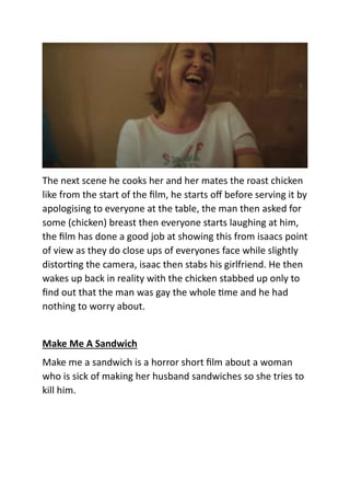 The next scene he cooks her and her mates the roast chicken
like from the start of the film, he starts off before serving it by
apologising to everyone at the table, the man then asked for
some (chicken) breast then everyone starts laughing at him,
the film has done a good job at showing this from isaacs point
of view as they do close ups of everyones face while slightly
distorting the camera, isaac then stabs his girlfriend. He then
wakes up back in reality with the chicken stabbed up only to
find out that the man was gay the whole time and he had
nothing to worry about.
Make Me A Sandwich
Make me a sandwich is a horror short film about a woman
who is sick of making her husband sandwiches so she tries to
kill him.
 