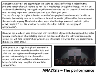 ANALYSIS – The performance
A long shot is used at the beginning of this scene to show a difference in location; this
presents a stage after Julia opens up her social media page through her laptop. This has an
audience blocked facing the stage itself; this would connote the fact that social media can be
used as a way to perform certain aspects of your life to your peers.
The use of a stage throughout the film instead of any graphical overlays would be able to
illustrate that society uses social media as a form of expression, this enables them to depict
themselves in anyway. The director when asked why the stage was used to depict online
activity replied “I feel like what we do online often does fall into the category of
performance”.
Dialogue has also been used throughout with completed silence in the background this helps
to draw emphasis on what is taking place on the stage and what the individual speaking is
saying, this will help to signify how when in real life people feel when they use social media,
it is merely them online.
Julia appears on stage through this scene with
an array of photos made by herself of Julia and
Jake, she then appears on the stage with these
photos that would signify the photos that
appear on the wall, and how much he means to
her as he is the only thing that she wants to
surround her.
 