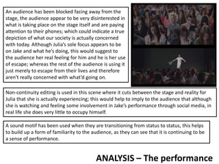 ANALYSIS – The performance
An audience has been blocked facing away from the
stage, the audience appear to be very disinterested in
what is taking place on the stage itself and are paying
attention to their phones; which could indicate a true
depiction of what our society is actually concerned
with today. Although Julia’s sole focus appears to be
on Jake and what he’s doing, this would suggest to
the audience her real feeling for him and he is her use
of escape; whereas the rest of the audience is using it
just merely to escape from their lives and therefore
aren't really concerned with what’d going on.
Non-continuity editing is used in this scene where it cuts between the stage and reality for
Julia that she is actually experiencing; this would help to imply to the audience that although
she is watching and feeling some involvement in Jake’s performance through social media, in
real life she does very little to occupy himself.
A sound motif has been used when they are transitioning from status to status, this helps
to build up a form of familiarity to the audience, as they can see that it is continuing to be
a sense of performance.
 