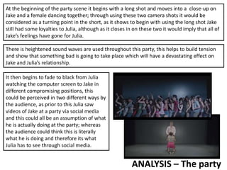 ANALYSIS – The party
At the beginning of the party scene it begins with a long shot and moves into a close-up on
Jake and a female dancing together; through using these two camera shots it would be
considered as a turning point in the short, as it shows to begin with using the long shot Jake
still had some loyalties to Julia, although as it closes in on these two it would imply that all of
Jake’s feelings have gone for Julia.
There is heightened sound waves are used throughout this party, this helps to build tension
and show that something bad is going to take place which will have a devastating effect on
Jake and Julia’s relationship.
It then begins to fade to black from Julia
watching the computer screen to Jake in
different compromising positions, this
could be perceived in two different ways by
the audience, as prior to this Julia saw
videos of Jake at a party via social media
and this could all be an assumption of what
he is actually doing at the party; whereas
the audience could think this is literally
what he is doing and therefore its what
Julia has to see through social media.
 