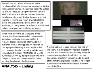 ANALYSIS – Ending
Towards the end when Julia comes to the
conclusion that Jake is engaging in sexual activities
with another women, the camera goes into a close
up of Julia’s face, by using this form of camera
work it allows the audience to focus in on her
facial expressions and display the pain and hurt
that she is feeling as a result of what is taking
place. This would have a direct affect on the
audience, as many would be able to emphasis with
Julia as they have had similar experiences.
When Julia is seen to be taking the ‘nude’
picture, lies have been used to cover certain
aspects of her body this ensures that it
remains decent while also inferring to the
audience what is taking place. In addition to
this a graphical overlay is used to place the
text message the she is sending to Jake over
the picture, this reads ‘THINKING OF U… DO
YOU MISS ME???’ by doing this is shows who
the photo is for and the reason that she is
sending the photo in the first place.
A video webcam is used towards the end of
the short, this indicates the realistic aspect to
the film and how this is actually very relatable
to many young adults; in addition this has
been made smaller in comparison to the rest
of the film this expresses that this is no longer
a performance and differentiates it from the
rest of the film.
 