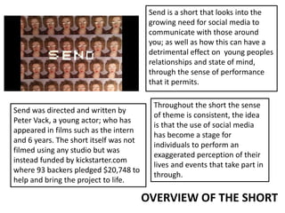 Send is a short that looks into the
growing need for social media to
communicate with those around
you; as well as how this can have a
detrimental effect on young peoples
relationships and state of mind,
through the sense of performance
that it permits.
Send was directed and written by
Peter Vack, a young actor; who has
appeared in films such as the intern
and 6 years. The short itself was not
filmed using any studio but was
instead funded by kickstarter.com
where 93 backers pledged $20,748 to
help and bring the project to life.
Throughout the short the sense
of theme is consistent, the idea
is that the use of social media
has become a stage for
individuals to perform an
exaggerated perception of their
lives and events that take part in
through.
OVERVIEW OF THE SHORT
 