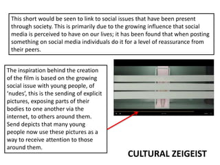 CULTURAL ZEIGEIST
This short would be seen to link to social issues that have been present
through society. This is primarily due to the growing influence that social
media is perceived to have on our lives; it has been found that when posting
something on social media individuals do it for a level of reassurance from
their peers.
The inspiration behind the creation
of the film is based on the growing
social issue with young people, of
‘nudes’, this is the sending of explicit
pictures, exposing parts of their
bodies to one another via the
internet, to others around them.
Send depicts that many young
people now use these pictures as a
way to receive attention to those
around them.
 