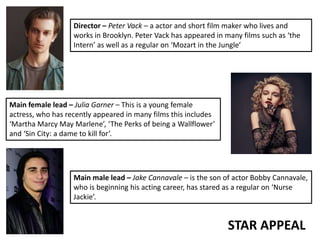 STAR APPEAL
Director – Peter Vack – a actor and short film maker who lives and
works in Brooklyn. Peter Vack has appeared in many films such as ‘the
Intern’ as well as a regular on ‘Mozart in the Jungle’
Main female lead – Julia Garner – This is a young female
actress, who has recently appeared in many films this includes
‘Martha Marcy May Marlene’, ‘The Perks of being a Wallflower’
and ‘Sin City: a dame to kill for’.
Main male lead – Jake Cannavale – is the son of actor Bobby Cannavale,
who is beginning his acting career, has stared as a regular on ‘Nurse
Jackie’.
 