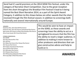 AWARDS
Send had it’s world premiere at the 2014 SXSW film festival, under the
category of Narrative Short Competition. Due to the great reception
from the short throughout the Brooklyn Film Festival it lead to it being
named the Best Short Narrative 2014, as a part of the Spirit Award
Category. It addition to this shown below are other awards that the short
received through the film festival season; in addition to screenings both
nationally and several internationally around Europe.
This would be seen to have an impact
on the SEND, as these awards and
screenings have the ability to act as a
springboard to ensure that the film has
the ability to reach a larger audience, in
addition to making it more known to
other producers and directors that can
give constructive advice and help to
build on it.
 