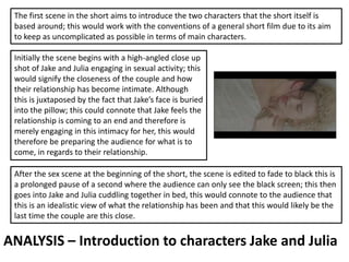 ANALYSIS – Introduction to characters Jake and Julia
The first scene in the short aims to introduce the two characters that the short itself is
based around; this would work with the conventions of a general short film due to its aim
to keep as uncomplicated as possible in terms of main characters.
Initially the scene begins with a high-angled close up
shot of Jake and Julia engaging in sexual activity; this
would signify the closeness of the couple and how
their relationship has become intimate. Although
this is juxtaposed by the fact that Jake’s face is buried
into the pillow; this could connote that Jake feels the
relationship is coming to an end and therefore is
merely engaging in this intimacy for her, this would
therefore be preparing the audience for what is to
come, in regards to their relationship.
After the sex scene at the beginning of the short, the scene is edited to fade to black this is
a prolonged pause of a second where the audience can only see the black screen; this then
goes into Jake and Julia cuddling together in bed, this would connote to the audience that
this is an idealistic view of what the relationship has been and that this would likely be the
last time the couple are this close.
 