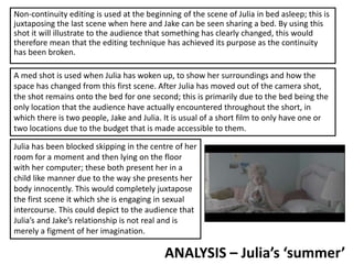 Non-continuity editing is used at the beginning of the scene of Julia in bed asleep; this is
juxtaposing the last scene when here and Jake can be seen sharing a bed. By using this
shot it will illustrate to the audience that something has clearly changed, this would
therefore mean that the editing technique has achieved its purpose as the continuity
has been broken.
ANALYSIS – Julia’s ‘summer’
A med shot is used when Julia has woken up, to show her surroundings and how the
space has changed from this first scene. After Julia has moved out of the camera shot,
the shot remains onto the bed for one second; this is primarily due to the bed being the
only location that the audience have actually encountered throughout the short, in
which there is two people, Jake and Julia. It is usual of a short film to only have one or
two locations due to the budget that is made accessible to them.
Julia has been blocked skipping in the centre of her
room for a moment and then lying on the floor
with her computer; these both present her in a
child like manner due to the way she presents her
body innocently. This would completely juxtapose
the first scene it which she is engaging in sexual
intercourse. This could depict to the audience that
Julia’s and Jake’s relationship is not real and is
merely a figment of her imagination.
 