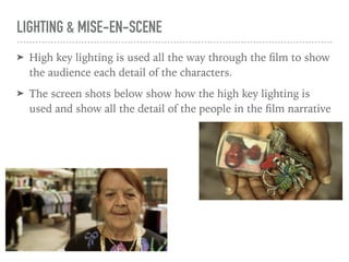 LIGHTING & MISE-EN-SCENE
➤ High key lighting is used all the way through the ﬁlm to show
the audience each detail of the characters.
➤ The screen shots below show how the high key lighting is
used and show all the detail of the people in the ﬁlm narrative
 