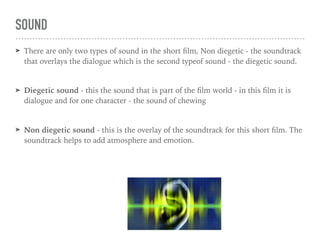 SOUND
➤ There are only two types of sound in the short ﬁlm, Non diegetic - the soundtrack
that overlays the dialogue which is the second typeof sound - the diegetic sound.
➤ Diegetic sound - this the sound that is part of the ﬁlm world - in this ﬁlm it is
dialogue and for one character - the sound of chewing
➤ Non diegetic sound - this is the overlay of the soundtrack for this short ﬁlm. The
soundtrack helps to add atmosphere and emotion.
 