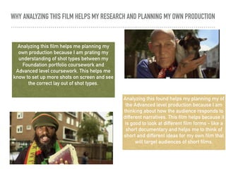 WHY ANALYZING THIS FILM HELPS MY RESEARCH AND PLANNING MY OWN PRODUCTION
Analyzing this film helps me planning my
own production because I am prating my
understanding of shot types between my
Foundation portfolio coursework and
Advanced level coursework. This helps me
know to set up more shots on screen and see
the correct lay out of shot types.
Analyzing this found helps my planning my of
the Advanced level production because I am
thinking about how the audience responds to
different narratives. This film helps because it
is good to look at different film forms - like a
short documentary and helps me to think of
short and different ideas for my own film that
will target audiences of short films.
 