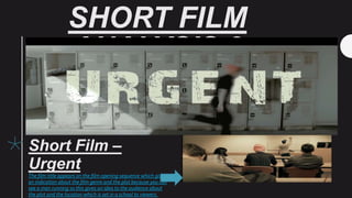 SHORT FILM
ANALYSIS 3
Short Film –
Urgent
The film title appears on the film opening sequence which gives
an indication about the film genre and the plot because you can
see a man running so this gives an idea to the audience about
the plot and the location which is set in a school to viewers.
 