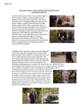 Short film analysis - ‘Dust’ – By Ben Ockrent & Jake Russell 
(shortoftheweek.com) 
Millie Price 
In the short film extract ‘Dust’ it uses a wide range of 
camera angles. Firstly, over the shoulder camera 
angles are used a few times in this film. This occurs 
when the man is watching/stalking the little girl and 
mother, which is used to show the scene from the 
stalkers point of view. This is used again when he 
starts to follow the girl and mother home, where the 
camera is over the mans shoulder to almost show 
what he is looking at, and to show the importance and 
significance of the little girl and mother to the 
audience. Also, an eye level shot is used, whereby the 
camera is positioned as though it is a human 
observing a scene (in this case the man). This is 
effective as it conveys to the audience exactly what the 
man is seeing from his eyes, making the audience 
connect with the storyline. 
In addition close up shots are also used on the little girl 
at the start when she is waiting for her mum outside 
ballet practice. This is effective as from early on we see 
she is a main priority and character in the film. The 
close up shot shows the innocence of the little girl and 
almost makes the audience form a connection with her 
and also build up a fear for what may happen to her. 
Abduction and being taken is a primal fear found in all of us, and the fear that 
something bad will happen to someone we love is a huge fear factor, therefore 
this is effective of giving of a vibe of something ‘not being right’ or tha t 
something bad is going to happen to the little girl which we 
don’t want to happen as she is innocent and cute. Also close 
up shots are used of the man aswell to show his important 
in the film and his main role. A wide camera angle is also 
used when the man is following them. This way the man is 
positioned to the left of the frame while getting the whole 
background in the frame too. This is effective as it lets the 
audience get a good look of what the we think ‘antagonist’ 
and the surrounding scenes. 
 