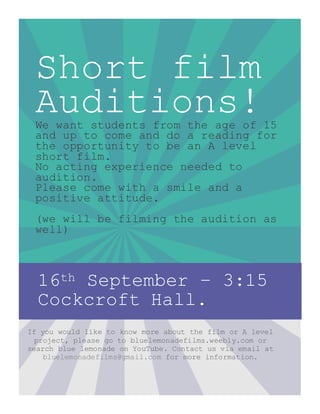 Short film
Auditions!We want students from the age of 15
and up to come and do a reading for
the opportunity to be an A level
short film.
No acting experience needed to
audition.
Please come with a smile and a
positive attitude.
(we will be filming the audition as
well)
16th September – 3:15
Cockcroft Hall.
If you would like to know more about the film or A level
project, please go to bluelemonadefilms.weebly.com or
search blue lemonade on YouTube. Contact us via email at
bluelemonadefilms@gmail.com for more information.
 
