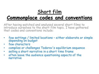 Short film
Commonplace codes and conventions
After having watched and analysed several short films to
introduce ourselves to the short film topic. I have gathered
that codes and conventions include:
• few settings / limited locations – either elaborate or simple
depending on budget
• few characters
• complies or challenges Todorov's equilibrium sequence
• selling a short narrative in a short time frame
• often leave the audience questioning aspects of the
narrative
 