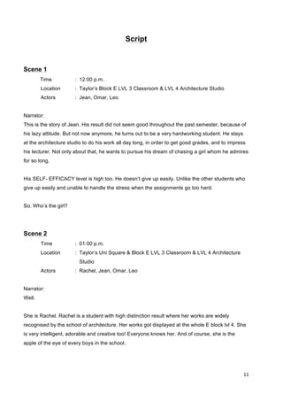 11	
  
	
  
Script
Scene 1
Time : 12:00 p.m.
Location : Taylor’s Block E LVL 3 Classroom & LVL 4 Architecture Studio
Actors : Jean, Omar, Leo
Narrator:
This is the story of Jean. His result did not seem good throughout the past semester, because of
his lazy attitude. But not now anymore, he turns out to be a very hardworking student. He stays
at the architecture studio to do his work all day long, in order to get good grades, and to impress
his lecturer. Not only about that, he wants to pursue his dream of chasing a girl whom he admires
for so long.
His SELF- EFFICACY level is high too. He doesn’t give up easily. Unlike the other students who
give up easily and unable to handle the stress when the assignments go too hard.
So. Who’s the girl?
Scene 2
Time : 01:00 p.m.
Location : Taylor’s Uni Square & Block E LVL 3 Classroom & LVL 4 Architecture
Studio
Actors : Rachel, Jean, Omar, Leo
Narrator:
Well.
She is Rachel. Rachel is a student with high distinction result where her works are widely
recognised by the school of architecture. Her works got displayed at the whole E block lvl 4. She
is very intelligent, adorable and creative too! Everyone knows her. And of course, she is the
apple of the eye of every boys in the school.
 