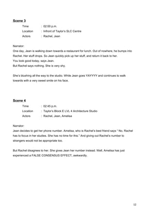 12	
  
	
  
Scene 3
Time : 02:00 p.m.
Location : Infront of Taylor’s SLC Centre
Actors : Rachel, Jean
Narrator:
One day, Jean is walking down towards a restaurant for lunch. Out of nowhere, he bumps into
Rachel. Her stuff drops. So Jean quickly pick up her stuff, and return it back to her.
You look good today, says Jean.
But Rachel says nothing. She is very shy.
She’s blushing all the way to the studio. While Jean goes YAYYYY and continues to walk
towards with a very sweet smile on his face.
Scene 4
Time : 02:45 p.m.
Location : Taylor’s Block E LVL 4 Architecture Studio
Actors : Rachel, Jean, Amelisa
Narrator:
Jean decides to get her phone number. Amelisa, who is Rachel’s best friend says “ No, Rachel
has to focus in her studies. She has no time for this.” And giving out Rachel’s number to
strangers would not be appropriate too.
But Rachel disagrees to her. She gives Jean her number instead. Well, Amelisa has just
experienced a FALSE CONSENSUS EFFECT, awkwardly.
 