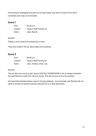 14	
  
	
  
So the lecturer apologises and picks up his exam paper and returns it back to him with a
handshake and a tap on his shoulder.
Scene 7
Time : 05.00 p.m.
Location : Taylor’s Staff Parking Lot
Actors : Jean, Rachel
Narrator:
Falling in love is easy but maintaining it is hard.
They have a fight in the car about affairs and suddenly,
Scene 8
Time : 06.00 p.m.
Location : Taylor’s Staff Parking Lot
Actors : Jean, Amelisa, Omar, Leo
Narrator:
The car slips and runs to a pole. Jean's HOSTILE AGGRESSION in him to release frustration
has lead Rachel to suffer from serious injuries. She did not survive from the accident.
Her best friend Amelisa blames Jean for driving recklessly , and eventually cost Rachel's life. He
starts to smoke and ignores everyone because he is in deep depression.
 