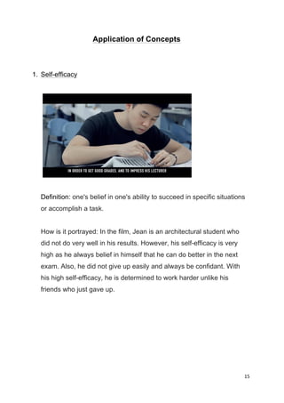 15	
  
	
  
Application of Concepts
1. Self-efficacy
Definition: one's belief in one's ability to succeed in specific situations
or accomplish a task.
How is it portrayed: In the film, Jean is an architectural student who
did not do very well in his results. However, his self-efficacy is very
high as he always belief in himself that he can do better in the next
exam. Also, he did not give up easily and always be confidant. With
his high self-efficacy, he is determined to work harder unlike his
friends who just gave up.
 