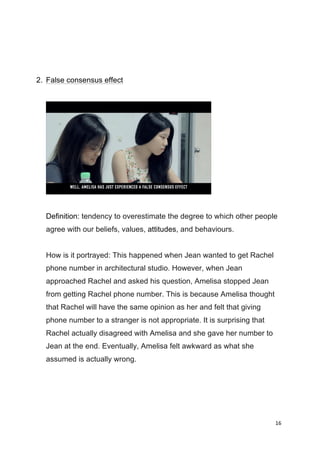 16	
  
	
  
2. False consensus effect
Definition: tendency to overestimate the degree to which other people
agree with our beliefs, values, attitudes, and behaviours.
How is it portrayed: This happened when Jean wanted to get Rachel
phone number in architectural studio. However, when Jean
approached Rachel and asked his question, Amelisa stopped Jean
from getting Rachel phone number. This is because Amelisa thought
that Rachel will have the same opinion as her and felt that giving
phone number to a stranger is not appropriate. It is surprising that
Rachel actually disagreed with Amelisa and she gave her number to
Jean at the end. Eventually, Amelisa felt awkward as what she
assumed is actually wrong.
 