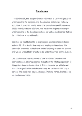 20	
  
	
  
Conclusion
In conclusion, this assignment had helped all of us in this group on
understanding the concepts and theories in a better way. Not only
about that, it also had taught us on how to analyse specific concepts
based on the particular scenario. We have now acquire an in-depth
understanding of the theories we chose as well as the theories that we
did not include in our video clip.
Besides, we would also like to express our greatest gratitude to our
lecturer, Mr. Shankar for teaching and helping us throughout this
semester. We would like to thank him for allowing us to be his student
and we are undoubtedly grateful to be under his wings for this subject.
Last but not least, we would like to take a moment to thank and
appreciate each other's presence throughout the whole preparation of
this project, in order to complete it. This is because we all believed
that it takes great effort to complete it and we can't do it if it's only a
person. The more man power, ideas and helping hands, the faster we
get the task complete.
	
  
	
  
	
  
	
  
	
  
	
  
	
  
 