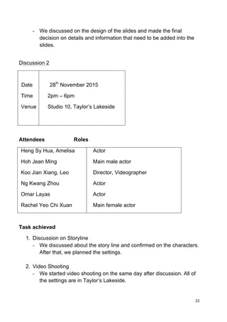 22	
  
	
  
- We discussed on the design of the slides and made the final
decision on details and information that need to be added into the
slides.
Discussion 2
Date
Time
Venue
28th
November 2015
2pm – 6pm
Studio 10, Taylor’s Lakeside
Attendees Roles
Heng Sy Hua, Amelisa
Hoh Jean Ming
Koo Jian Xiang, Leo
Ng Kwang Zhou
Omar Layas
Rachel Yeo Chi Xuan
Actor
Main male actor
Director, Videographer
Actor
Actor
Main female actor
Task achieved
1. Discussion on Storyline
- We discussed about the story line and confirmed on the characters.
After that, we planned the settings.
2. Video Shooting
- We started video shooting on the same day after discussion. All of
the settings are in Taylor’s Lakeside.
 