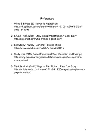 24	
  
	
  
References
1. Micha S Brosbe (2011) Hostile Aggression
http://link.springer.com/referenceworkentry/10.1007%2F978-0-387-
79061-9_1392
2. Shuan Thing. (2014) Story-telling: What Makes A Good Story
http://piktochart.com/what-makes-a-good-story/
3. Strawburry17 (2012) Camera: Tips and Tricks
https://www.youtube.com/watch?v=tbeVSx1Gf4k
4. Study.com (2015) False Consensus Effect: Definition and Example
http://study.com/academy/lesson/false-consensus-effect-definition-
example.html
5. Terrible Minds (2011) Ways to Plan Plot and Prep Your Story
http://terribleminds.com/ramble/2011/09/14/25-ways-to-plot-plan-and-
prep-your-story/
 