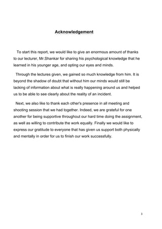 3	
  
	
  
	
  
	
  	
  	
  	
  	
  	
  	
  	
  	
  	
  	
  	
  	
  	
  	
  	
  	
  	
  	
  	
  	
  	
  	
  	
  	
  	
  	
  	
  	
  	
  	
  	
  	
  	
  	
  	
  	
  	
  	
  	
  	
  	
  	
  	
  	
  	
  	
  	
  Acknowledgement
To start this report, we would like to give an enormous amount of thanks
to our lecturer, Mr.Shankar for sharing his psychological knowledge that he
learned in his younger age, and opting our eyes and minds.
Through the lectures given, we gained so much knowledge from him. It is
beyond the shadow of doubt that without him our minds would still be
lacking of information about what is really happening around us and helped
us to be able to see clearly about the reality of an incident.
Next, we also like to thank each other's presence in all meeting and
shooting session that we had together. Indeed, we are grateful for one
another for being supportive throughout our hard time doing the assignment,
as well as willing to contribute the work equally. Finally we would like to
express our gratitude to everyone that has given us support both physically
and mentally in order for us to finish our work successfully.
 