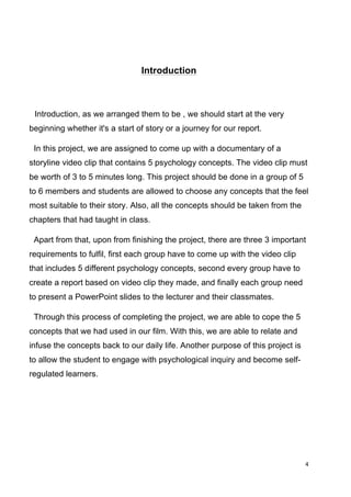 4	
  
	
  
Introduction
Introduction, as we arranged them to be , we should start at the very
beginning whether it's a start of story or a journey for our report.
In this project, we are assigned to come up with a documentary of a
storyline video clip that contains 5 psychology concepts. The video clip must
be worth of 3 to 5 minutes long. This project should be done in a group of 5
to 6 members and students are allowed to choose any concepts that the feel
most suitable to their story. Also, all the concepts should be taken from the
chapters that had taught in class.
Apart from that, upon from finishing the project, there are three 3 important
requirements to fulfil, first each group have to come up with the video clip
that includes 5 different psychology concepts, second every group have to
create a report based on video clip they made, and finally each group need
to present a PowerPoint slides to the lecturer and their classmates.
Through this process of completing the project, we are able to cope the 5
concepts that we had used in our film. With this, we are able to relate and
infuse the concepts back to our daily life. Another purpose of this project is
to allow the student to engage with psychological inquiry and become self-
regulated learners.
 
