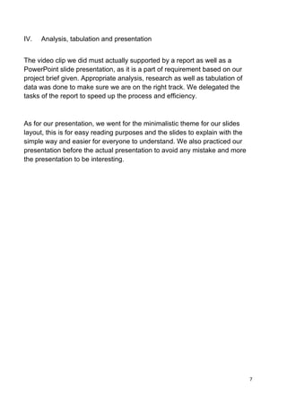 7	
  
	
  
IV. Analysis, tabulation and presentation
The video clip we did must actually supported by a report as well as a
PowerPoint slide presentation, as it is a part of requirement based on our
project brief given. Appropriate analysis, research as well as tabulation of
data was done to make sure we are on the right track. We delegated the
tasks of the report to speed up the process and efficiency.
As for our presentation, we went for the minimalistic theme for our slides
layout, this is for easy reading purposes and the slides to explain with the
simple way and easier for everyone to understand. We also practiced our
presentation before the actual presentation to avoid any mistake and more
the presentation to be interesting.
 