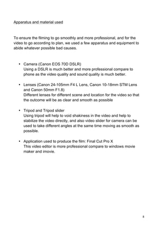 8	
  
	
  
Apparatus and material used
To ensure the filming to go smoothly and more professional, and for the
video to go according to plan, we used a few apparatus and equipment to
abide whatever possible bad causes.
• Camera (Canon EOS 70D DSLR)
Using a DSLR is much better and more professional compare to
phone as the video quality and sound quality is much better.
• Lenses (Canon 24-105mm F4 L Lens, Canon 10-18mm STM Lens
and Canon 50mm F1.8)
Different lenses for different scene and location for the video so that
the outcome will be as clear and smooth as possible
• Tripod and Tripod slider
Using tripod will help to void shakiness in the video and help to
stabilize the video directly, and also video slider for camera can be
used to take different angles at the same time moving as smooth as
possible.
• Application used to produce the film: Final Cut Pro X
This video editor is more professional compare to windows movie
maker and imovie.
 