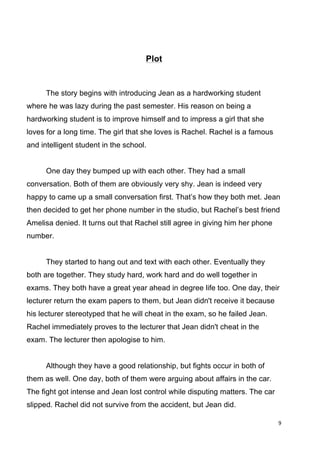 9	
  
	
  
Plot
The story begins with introducing Jean as a hardworking student
where he was lazy during the past semester. His reason on being a
hardworking student is to improve himself and to impress a girl that she
loves for a long time. The girl that she loves is Rachel. Rachel is a famous
and intelligent student in the school.
One day they bumped up with each other. They had a small
conversation. Both of them are obviously very shy. Jean is indeed very
happy to came up a small conversation first. That’s how they both met. Jean
then decided to get her phone number in the studio, but Rachel’s best friend
Amelisa denied. It turns out that Rachel still agree in giving him her phone
number.
They started to hang out and text with each other. Eventually they
both are together. They study hard, work hard and do well together in
exams. They both have a great year ahead in degree life too. One day, their
lecturer return the exam papers to them, but Jean didn't receive it because
his lecturer stereotyped that he will cheat in the exam, so he failed Jean.
Rachel immediately proves to the lecturer that Jean didn't cheat in the
exam. The lecturer then apologise to him.
Although they have a good relationship, but fights occur in both of
them as well. One day, both of them were arguing about affairs in the car.
The fight got intense and Jean lost control while disputing matters. The car
slipped. Rachel did not survive from the accident, but Jean did.
 
