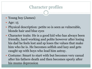 Character profiles
 Young boy (James)
 Age: 15
 Physical description: petite so is seen as vulnerable,
blonde hair and blue eyes
 Character traits: He is a good kid who has always been
friendly, hard working and polite however after losing
his dad he feels lost and sp loses the values that make
him who he is. He becomes selfish and lazy and gets
caught up with boys who lead him astray.
 Costume: Smart to start with but becomes very casual
after his fathers death and then becomes sporty after
his mums depression
 