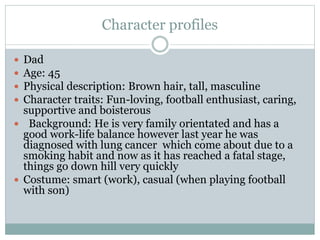Character profiles
 Dad
 Age: 45
 Physical description: Brown hair, tall, masculine
 Character traits: Fun-loving, football enthusiast, caring,
supportive and boisterous
 Background: He is very family orientated and has a
good work-life balance however last year he was
diagnosed with lung cancer which come about due to a
smoking habit and now as it has reached a fatal stage,
things go down hill very quickly
 Costume: smart (work), casual (when playing football
with son)
 